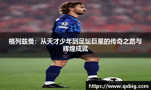 格列兹曼：从天才少年到足坛巨星的传奇之路与辉煌成就